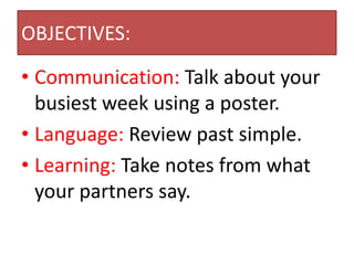 OBJECTIVES:

• Communication: Talk about your
  busiest week using a poster.
• Language: Review past simple.
• Learning: Take notes from what
  your partners say.
 