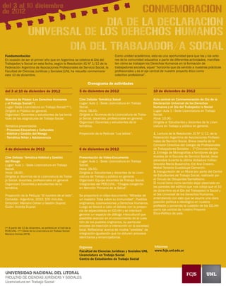del 3 al 10 diciembre
de 2012                                                                                                       CONMEMORACION
                                   DIA DE LA DECLARACION
                     UNIVERSAL DE LOS DERECHOS HUMANOS
                            DIA DEL TRABAJADOR/A SOCIAL
Fundamentación                                                                            Como unidad académica, esta es una oportunidad para que las y los acto-
En ocasión de ser el primer año que en Argentina se celebra el Día del                    res de la comunidad educativa a partir de diferentes actividades, manifies-
Trabajador/a Social en esta fecha, según la Resolución JG Nº 1/12 de la                   ten cómo se trabajan los Derechos Humanos en la formación de
Federación Argentina de Asociaciones Profesionales de Servicio Social, la                 trabajadores sociales, aquel “horizonte que da sentido a nuestras prácticas
Facultad de Ciencias Jurídicas y Sociales|UNL ha resuelto conmemorar                      profesionales y es el eje central de nuestro proyecto ético como
este 10 de diciembre.                                                                     colectivo profesional”.

                                                                       Cronograma de actividades

del 3 al 10 de diciembre de 2012                                 5 de diciembre de 2012                              10 de diciembre de 2012

Muestra de Póster: Los Derechos Humanos                          Cine Debate: Temática Salud                         Acto central en Conmemoración de Día de la
y el Trabajo Social(*)                                           Lugar: Aula 1 - Sede Licenciatura en Trabajo        Declaración Universal de los Derechos
Lugar: Sede Licenciatura en Trabajo Social(**).                  Social.                                             Humanos y el Día del Trabajador/a Social
Dirigido a: Público en general.                                  Hora: 18.00.-                                       Lugar: Aula 1 - Sede Licenciatura en Trabajo
Organizan: Docentes y estudiantes de las temá-                   Dirigida a: Alumnos de la Licenciatura de Traba-    Social.
ticas de las asignaturas de Trabajo Social.                      jo Social, docentes, profesionales en general.      Hora: 10.00.-
                                                                 Organizan: Docentes y estudiantes de la             Dirigida a: Estudiantes y docentes de la Licen-
Temática presentadas                                             temática.                                           ciatura en Trabajo y público en general.
- Procesos Educativos y Culturales
- Hábitat y Gestión del Riesgo                                   Proyección de la Película “Los labios”.             1. Lectura de la Resolución JG Nº 1/12, de la
- Temática Niñez y Adolescencia                                                                                      Federación Argentina de Asociaciones Profesio-
                                                                                                                     nales de Servicio Social. Breve reseña de la
                                                                                                                     Comisión Directiva del Colegio de Profesionales
4 de diciembre de 2012                                           6 de diciembre de 2012                              de Trabajadores Sociales – 1ª Circunscripción.
                                                                                                                     2. Entrega de Monografías a familiares de gra-
Cine Debate: Temática Hábitat y Gestión                          Presentación de Vídeo-Documento                     duadas de la Escuela de Servicio Social, desa-
del Riesgo                                                       Lugar: Aula 1 - Sede Licenciatura en Trabajo        parecidas durante la última dictadura militar:
Lugar: Aula 1 - Sede Licenciatura en Trabajo                     Social.                                             Graciela María Busaniche, Edi Ana Cravero,
Social.                                                          Hora: 18.00.-                                       Mabel Teresita Guadalupe Demarchi.
Hora: 18.00.-                                                    Dirigida a: Estudiantes y docentes de la Licen-     3. Inauguración de un Mural por parte del Centro
Dirigida a: Alumnos de la Licenciatura de Traba-                 ciatura de Trabajo y público en general.            de Estudiantes de Trabajo Social, realizado por
jo Social, docentes, profesionales en general.                   Organizan: Equipo docentes de Trabajo Social,       el Circulo de Dibujantes Santafesino.
Organizan: Docentes y estudiantes de la                          integrantes del PEIS|UNL: “Chagas congénito         El mural tiene como sentido dejar plasmado en
temática.                                                        en Atención Primaria de la Salud”.                  las paredes del edificio que nos cobija que el 10
                                                                                                                     de diciembre es el Día del Trabajador/a Social y
Proyección de la Película “El hombre de al lado”.                Se proyectará el vídeo-documento: “Miradas de       el Día Universal de los Derechos Humanos,
Comedia - Argentina, 2010; 100 minutos.                          un maestro Toba sobre su comunidad”. Pueblos        entendiendo con esto que se asume una clara
Dirección: Mariano Cohan y Gastón Duprat;                        originarios, cosmovisiones y Derechos Humanos.      posición política e ideológica en nuestra
Guión: Andrés Duprat.                                            Luego se llevará a cabo el debate con la presen-    profesión y poniendo la cuestión de los DD.HH
                                                                 cia de especialistas en DD.HH y se intentará        como eje central de nuestro Proyecto
                                                                 generar un espacio de diálogo intercultural que     Ético-Político de país.
                                                                 posibilite avanzar en el conocimiento de la cues-
                                                                 tión de los pueblos originarios, su particular
                                                                 proceso de inserción e interacción en la sociedad
(*) A partir del 12 de diciembre, se exhibirá en el hall de la
FCJS|UNL. (**) Sede de la Licenciatura en Trabajo Social:        local. Reflexionar acerca de modos “posibles” de
Mariano Comas 2678.                                              integración-igualación que no obturen procesos
                                                                 identitarios y emancipatorios.


                                                                 Organiza                                             Informes
                                                                 Facultad de Ciencias Jurídicas y Sociales UNL        www.fcjs.unl.edu.ar
                                                                 Licenciatura en Trabajo Social
                                                                 Centro de Estudiantes de Trabajo Social



 UNIVERSIDAD NACIONAL DEL LITORAL
 FACULTAD DE CIENCIAS JURÍDICAS Y SOCIALES
 Licenciatura en Trabajo Social
 