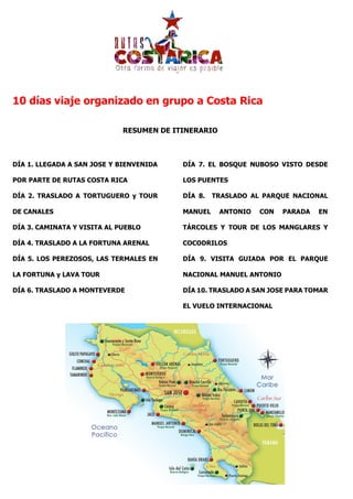 10 días viaje organizado en grupo a Costa Rica
RESUMEN DE ITINERARIO
DÍA 1. LLEGADA A SAN JOSE Y BIENVENIDA
POR PARTE DE RUTAS COSTA RICA
DÍA 2. TRASLADO A TORTUGUERO y TOUR
DE CANALES
DÍA 3. CAMINATA Y VISITA AL PUEBLO
DÍA 4. TRASLADO A LA FORTUNA ARENAL
DÍA 5. LOS PEREZOSOS, LAS TERMALES EN
LA FORTUNA y LAVA TOUR
DÍA 6. TRASLADO A MONTEVERDE
DÍA 7. EL BOSQUE NUBOSO VISTO DESDE
LOS PUENTES
DÍA 8. TRASLADO AL PARQUE NACIONAL
MANUEL ANTONIO CON PARADA EN
TÁRCOLES Y TOUR DE LOS MANGLARES Y
COCODRILOS
DÍA 9. VISITA GUIADA POR EL PARQUE
NACIONAL MANUEL ANTONIO
DÍA 10. TRASLADO A SAN JOSE PARA TOMAR
EL VUELO INTERNACIONAL
 