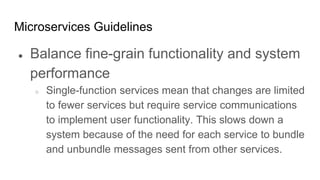 Microservices Guidelines
● Balance fine-grain functionality and system
performance
○ Single-function services mean that changes are limited
to fewer services but require service communications
to implement user functionality. This slows down a
system because of the need for each service to bundle
and unbundle messages sent from other services.
 
