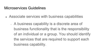 Microservices Guidelines
● Associate services with business capabilities
○ A business capability is a discrete area of
business functionality that is the responsibility
of an individual or a group. You should identify
the services that are required to support each
business capability.
 