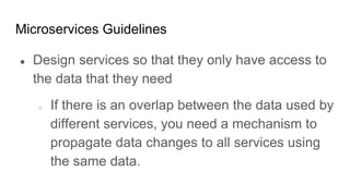 Microservices Guidelines
● Design services so that they only have access to
the data that they need
○ If there is an overlap between the data used by
different services, you need a mechanism to
propagate data changes to all services using
the same data.
 