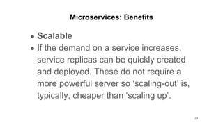 Microservices: Benefits
● Scalable
● If the demand on a service increases,
service replicas can be quickly created
and deployed. These do not require a
more powerful server so ‘scaling-out’ is,
typically, cheaper than ‘scaling up’.
24
 