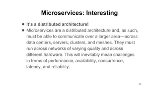 Microservices: Interesting
● It’s a distributed architecture!
● Microservices are a distributed architecture and, as such,
must be able to communicate over a larger area—across
data centers, servers, clusters, and meshes. They must
run across networks of varying quality and across
different hardware. This will inevitably mean challenges
in terms of performance, availability, concurrence,
latency, and reliability.
35
 
