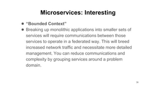 Microservices: Interesting
● “Bounded Context”
● Breaking up monolithic applications into smaller sets of
services will require communications between those
services to operate in a federated way. This will breed
increased network traffic and necessitate more detailed
management. You can reduce communications and
complexity by grouping services around a problem
domain.
36
 