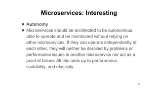 Microservices: Interesting
● Autonomy
● Microservices should be architected to be autonomous,
able to operate and be maintained without relying on
other microservices. If they can operate independently of
each other, they will neither be derailed by problems or
performance issues in another microservice nor act as a
point of failure. All this adds up to performance,
scalability, and elasticity.
37
 