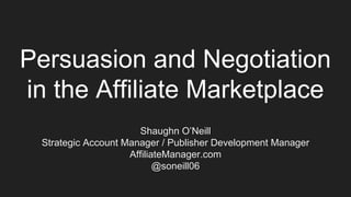 Persuasion and Negotiation
in the Affiliate Marketplace
Shaughn O’Neill
Strategic Account Manager / Publisher Development Manager
AffiliateManager.com
@soneill06
 