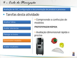 4 – Ciclo de Otimização
Avaliação de SSC, configuração e documentação de produto e processo

 Tarefas desta atividade
                                  Compreende a confecção de
Analisar falhas                  modelos
                                 PROTOTIPAGEM RÁPIDA
Avaliar tolerâncias

                                  Avaliação dimensional rápida e
Planejar os testes
                                 precisa
Desenvolver modelos


Avaliar resultados
 