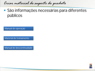 Criar material de suporte do produto
 São informações necessárias para diferentes
  públicos

Manual de operação



Material de treinamento



Manual de descontinuidade
 