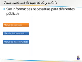 Criar material de suporte do produto
 São informações necessárias para diferentes
  públicos

Manual de operação



Material de treinamento



Manual de descontinuidade
 