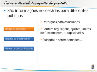 Criar material de suporte do produto
 São informações necessárias para diferentes
  públicos
                             Instruções para os usuários

Manual de operação           Contém regulagens, ajustes, limites
                            de funcionamento, capacidades
Material de treinamento
                             Cuidados a serem tomados...

Manual de descontinuidade
 