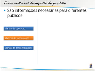 Criar material de suporte do produto
 São informações necessárias para diferentes
  públicos

Manual de operação



Material de treinamento



Manual de descontinuidade
 