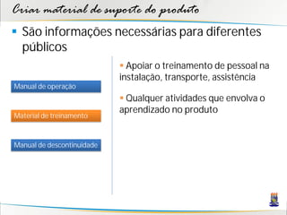 Criar material de suporte do produto
 São informações necessárias para diferentes
  públicos
                             Apoiar o treinamento de pessoal na
                            instalação, transporte, assistência
Manual de operação
                             Qualquer atividades que envolva o
                            aprendizado no produto
Material de treinamento



Manual de descontinuidade
 