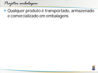 Projetar embalagem
 Qualquer produto é transportado, armazenado
  e comercializado em embalagens
 