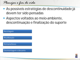Planejar o fim de vida
 As possíveis estratégias de descontinuidade já
  devem ter sido pensadas
 Aspectos voltados ao meio-ambiente,
  descontinuação e finalização do suporte

Reciclagem


Reutilização


Remanufatura


Desmontagem e descarte
 
