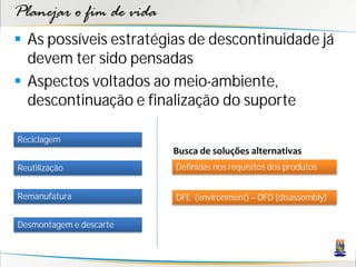 Planejar o fim de vida
 As possíveis estratégias de descontinuidade já
  devem ter sido pensadas
 Aspectos voltados ao meio-ambiente,
  descontinuação e finalização do suporte

Reciclagem
                         Busca de soluções alternativas
Reutilização             Definidas nos requisitos dos produtos


Remanufatura             DFE (environment) – DFD (disassembly)


Desmontagem e descarte
 