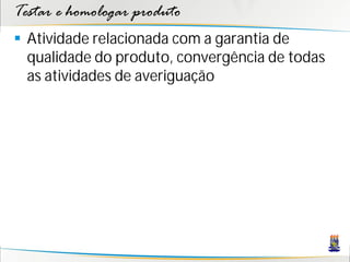 Testar e homologar produto
 Atividade relacionada com a garantia de
  qualidade do produto, convergência de todas
  as atividades de averiguação
 