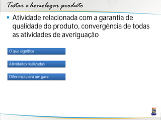 Testar e homologar produto
 Atividade relacionada com a garantia de
  qualidade do produto, convergência de todas
  as atividades de averiguação

O que significa


Atividades realizadas


Diferença para um gate
 