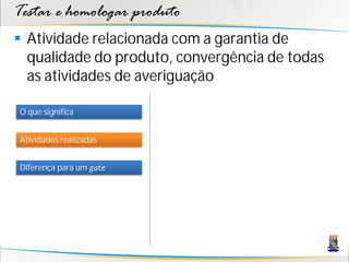Testar e homologar produto
 Atividade relacionada com a garantia de
  qualidade do produto, convergência de todas
  as atividades de averiguação

O que significa


Atividades realizadas


Diferença para um gate
 