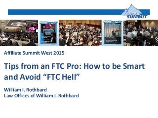 Affiliate Summit West 2015
Tips from an FTC Pro: How to be Smart
and Avoid “FTC Hell”
William I. Rothbard
Law Offices of William I. Rothbard
 
