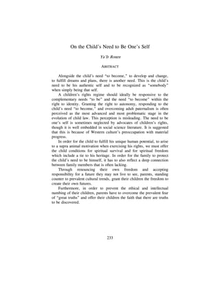 233
On the Child‘s Need to Be One‘s Self
Ya‘Ir Ronen
ABSTRACT
Alongside the child‘s need ―to become,‖ to develop and change,
to fulfill dreams and plans, there is another need. This is the child‘s
need to be his authentic self and to be recognized as ―somebody‖
when simply being that self.
A children‘s rights regime should ideally be responsive to the
complementary needs ―to be‖ and the need ―to become‖ within the
right to identity. Granting the right to autonomy, responding to the
child‘s need ―to become,‖ and overcoming adult paternalism is often
perceived as the most advanced and most problematic stage in the
evolution of child law. This perception is misleading. The need to be
one‘s self is sometimes neglected by advocates of children‘s rights,
though it is well embedded in social science literature. It is suggested
that this is because of Western culture‘s preoccupation with material
progress.
In order for the child to fulfill his unique human potential, to arise
to a supra animal motivation when exercising his rights, we must offer
the child conditions for spiritual survival and for spiritual freedom
which include a tie to his heritage. In order for the family to protect
the child‘s need to be himself, it has to also reflect a deep connection
between family members that is often lacking.
Through renouncing their own freedom and accepting
responsibility for a future they may not live to see, parents, standing
counter to prevalent cultural trends, grant their children the freedom to
create their own futures.
Furthermore, in order to prevent the ethical and intellectual
numbing of their children, parents have to overcome the prevalent fear
of ―great truths‖ and offer their children the faith that there are truths
to be discovered.
 