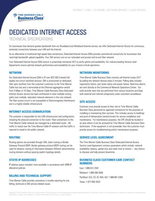 Internet | Voice | TelevisioN | Network Services | Cloud Services
Dedicated Internet Access
Technical Specifications
For businesses that demand greater bandwidth than our Broadband and Wideband Internet service, we offer Dedicated Internet Access for continuous,
protected connectivity between your LAN and the Internet.
As an alternative to traditional high-speed data connections, Dedicated Internet Access (DIA) provides symmetrical connectivity for businesses that
need high-bandwidth upload capability. Your DIA service runs on our redundant and private end-to-end fiber network.
Your Dedicated Internet Access (DIA) service is proactively monitored 24/7 to verify uptime and availability. Our industry-leading Service Level
Agreements ensure optimal network performance and availability for your mission-critical operations.
Network
Our Dedicated Internet Access (DIA) is IP over IEEE 802.3-based full
duplex non-circuit switched services. DIA is provisioned on dedicated,
fiber optic facilities from the customer’s premises to the Time Warner
Cable hub site and is terminated at the Ethernet aggregation switch
from 5 Mbps to 10 Gbps. Time Warner Cable Business Class Dedicated
Internet Access service has been architected to have multiple routing
paths over multiple, redundant network elements in the core network.
The fiber access circuit is not susceptible to Electromagnetic Interference
and is a highly reliable infrastructure.
Internet Access Demarcation
The customer is responsible for the LAN infrastructure and configuration,
including the physical connection to the router. Fiber connections to the
Time Warner Cable network are managed by a dedicated router. All
traffic is routed over the Time Warner Cable IP network until the traffic is
required to travel to the public network.
Routing
Routing options are provided through LAN, static routing or Border
Gateway Protocol (BGP). Border gateway protocol (BGP) routing can be
used for dynamic routing of information between different administrative
routing domains without passing explicit topology details.
Static IP Addresses
IP address space included; more available in accordance with ARIN IP
allocation policies
Billing and Technical Support
Time Warner Cable provides assistance in trouble reporting for any
billing, technical or DIA service-related issues.
Network Monitoring
Time Warner Cable Business Class monitors all Internet routes 24/7
by polling the network devices every 5 minutes. Polling data includes
registration failure, port down status and power failure. Real time alarms
are sent directly to the Commercial Network Operations Center. Our
tools provide tests that are performed from various locations and keep
both external and internal components under consistent surveillance.
Site Access
Customer must provide access to their site to Time Warner Cable
Business Class personnel (or approved contractors) for the purposes of
installing or maintaining their services. This includes access to buildings
and point of demarcation (switch/router) for service installation and
maintenance. For maintenance purposes, the CPE should be located in
an area where it can be accessed by Time Warner Cable Business Class
technicians. If the equipment is not accessible, then the customer must
provide access for troubleshooting and/or maintenance purposes.
Service Level Agreement
The Time Warner Cable Business Class Dedicated Internet Access
Service Level Agreement contains parameters which include: network
availability, latency, packet loss and mean time to restore --- key metrics
to discover and help prevent downtime.
Business Class Customer Care Contact
Numbers
East: 1-888-812-2591
Midwest: 1-888-286-3938
PacWest: (CA, CO, ID, WA, AZ): 1-888-881-5303
Texas: 1-877-892-3423
Copyright©2014TimeWarnerCable,Inc.Allrightsreserved.ThisdocumentationistheconfidentialandproprietaryintellectualpropertyofTimeWarnerCable,Inc.Anyunauthorizeduse,reproduction,preparationofderivativeworks,
performance, or display of this document, or software represented by this document is strictly prohibited.
 