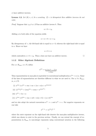 ε) have additive inverses.
Lemma 1.2. Let (R, +, ×) be a semiring. If + is idempotent then additive inverses do not
exist.
Proof. Suppose that εR = a ∈ R has an additive inverse b. Then
a + b = εR
Adding a to both sides of the equation yields
a + a + b = a + εR
By idempotency of +, the left-hand side is equal to a + b, whereas the right-hand side is equal
to a. Hence we have
a + b = a
which contradicts a + b = εR. Thus a does not have an additive inverse.
1.1.2 Other Algebraic Deﬁnitions
For a ∈ Rmax, n ∈ N, deﬁne
a⊗n
:= a ⊗ a ⊗ · · · ⊗ a
n times
Thus exponentiation in max-plus is equivalent to conventional multiplication a⊗n = n×a. Some
of the laws of exponentiation are therefore diﬀerent to what we are used to. For a, b ∈ Rmax,
m, n ∈ N:
(i) a⊗m ⊗ a⊗n = ma + na = (m + n)a = a⊗(m⊗n)
(ii) (a⊗m)⊗n = (ma)⊗n = nma = a⊗(m⊗n)
(iii) a⊗1 = 1a = a
(iv) a⊗m ⊗ b⊗m = ma + mb = m(a + b) = (a ⊗ b)⊗m
and we also adopt the natural conventions a⊗ε := ε and a⊗e := e. For negative exponents we
can take
a⊗−n
:= (a⊗n
)⊗−1
where the outer exponent on the right-hand side denotes the max-plus multiplicative inverse,
which was shown to exist in the previous section. Finally, we can extend the concept of ex-
ponentiation in Rmax to non-integer exponents using conventional notation in the following
5
 