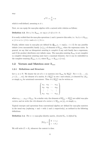 way:
a⊗ n
m :=
n
m
× a
which is well-deﬁned, assuming m = ε.
Next, we can equip the max-plus algebra with a natural order relation as follows:
Deﬁnition 1.3. For a, b ∈ Rmax, we say a ≤ b if a ⊕ b = b.
It is easily veriﬁed that the max-plus operations ⊕ and ⊗ preserve this order, i.e. ∀a, b, c ∈ Rmax,
a ≤ b ⇒ a ⊕ c ≤ b ⊕ c and a ⊗ c ≤ b ⊗ c.
Finally, inﬁnite sums in max-plus are deﬁned by i∈I xi := sup{xi : i ∈ I} for any possibly
inﬁnite (even uncountable) family {xi}i∈I of elements of Rmax, when the supremum exists. In
general, we say that an idempotent semiring is complete if any such family has a supremum,
and if the product distributes over inﬁnite sums. The max-plus semiring Rmax is not complete
(a complete idempotent semiring must have a maximal element), but it can be embedded in
the complete semiring (Rmax, ⊕, ⊗), where Rmax := Rmax ∪ {+∞}.
1.2 Vectors and Matrices over Rmax
1.2.1 Deﬁnitions and Structure
Let n, m ∈ N. We denote the set of n × m matrices over Rmax by Rn×m
max . For i ∈ {1, . . . , n},
j ∈ {1, . . . , m}, the element of a matrix A ∈ Rn×m
max in row i and column j is denoted by [A]ij,
or simply aij for notational convenience. Thus A ∈ Rn×m
max can be written as








a11 a12 · · · a1m
a21 a22 · · · a2m
...
...
...
...
an1 an2 · · · anm








where a11, . . . , anm ∈ Rmax. In a similar vein, the elements of Rn
max := Rn×1
max are called max-plus
vectors, and we write the i-th element of a vector x ∈ Rn
max as [x]i, or simply xi.
Typical concepts and operations from conventional algebra are deﬁned for max-plus matrices
in the usual way (replacing + and × with ⊕ and ⊗ respectively), as outlined in the following
deﬁnitions.
Deﬁnition 1.4. The n × n max-plus identity matrix, denoted En, is deﬁned by
[En]ij =



0 i = j
ε i = j
We will write E := En whenever the context is clear.
6
 