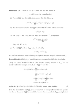 Deﬁnitions 1.5. (i) For A, B ∈ Rn×m
max , their sum A ⊕ B is deﬁned by
[A ⊕ B]ij = aij ⊕ bij = max aij, bij
(ii) For A ∈ Rn×k
max and B ∈ Rk×m
max , their product A ⊗ B is deﬁned by
[A ⊗ B]il =
k
j=1
(aij ⊗ bjl) = max
j=1,...,k
(aij + bjl)
(iii) The transpose of a matrix A ∈ Rn×m
max is denoted by A and is deﬁned as usual by
[A ]ij = [A]ji
(iv) For A ∈ Rn×n
max and k ∈ N, the k-th power of A, denoted A⊗k, is deﬁned by
A⊗k
= A ⊗ A ⊗ · · · ⊗ A
k times
For k = 0, A⊗0 := En.
(v) For A ∈ Rn×m
max and α ∈ Rmax, α ⊗ A is deﬁned by
[α ⊗ A]ij = α ⊗ [A]ij
We now look at a crucial result concerning the algebraic structure of square matrices over Rmax.
Proposition 1.6. (Rn×n
max , ⊕, ⊗) is an idempotent semiring with multiplicative identity En.
Proof. The axioms of Deﬁnition 1.1 all follow from the semiring structure of Rmax, and are
readily veriﬁed. For example, for A, B, C ∈ Rn×n
max we have that
[A ⊗ (B ⊕ C)]il =
n
j=1
(aij ⊗ (bjl ⊕ cjl))
=
n
j=1
(aij ⊗ bjl) ⊕ (aij ⊗ cjl)
=
n
j=1
(aij ⊗ bjl) ⊕
n
j=1
(aij ⊗ cjl)
= [(A ⊗ B) ⊕ (A ⊗ C)]il
and so A ⊗ (B ⊕ C) = (A ⊗ B) ⊕ (A ⊗ C). The other axioms follow similarly.
Note that since addition in (Rn×n
max , ⊕, ⊗) is idempotent, we can apply Lemma 1.2 once again to
see that no element of Rn×n
max has an additive inverse. However, unlike in Rmax, multiplication
7
 