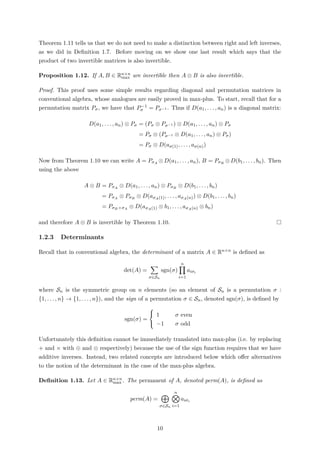 Theorem 1.11 tells us that we do not need to make a distinction between right and left inverses,
as we did in Deﬁnition 1.7. Before moving on we show one last result which says that the
product of two invertible matrices is also invertible.
Proposition 1.12. If A, B ∈ Rn×n
max are invertible then A ⊗ B is also invertible.
Proof. This proof uses some simple results regarding diagonal and permutation matrices in
conventional algebra, whose analogues are easily proved in max-plus. To start, recall that for a
permutation matrix Pσ, we have that P−1
σ = Pσ−1 . Thus if D(a1, . . . , an) is a diagonal matrix:
D(a1, . . . , an) ⊗ Pσ = (Pσ ⊗ Pσ−1 ) ⊗ D(a1, . . . , an) ⊗ Pσ
= Pσ ⊗ (Pσ−1 ⊗ D(a1, . . . , an) ⊗ Pσ)
= Pσ ⊗ D(aσ(1), . . . , aσ(n))
Now from Theorem 1.10 we can write A = PσA ⊗D(a1, . . . , an), B = PσB ⊗D(b1, . . . , bn). Then
using the above
A ⊗ B = PσA ⊗ D(a1, . . . , an) ⊗ PσB ⊗ D(b1, . . . , bn)
= PσA ⊗ PσB ⊗ D(aσA(1), . . . , aσA(n)) ⊗ D(b1, . . . , bn)
= PσB ◦ σA ⊗ D(aσA(1) ⊗ b1, . . . , aσA(n) ⊗ bn)
and therefore A ⊗ B is invertible by Theorem 1.10.
1.2.3 Determinants
Recall that in conventional algebra, the determinant of a matrix A ∈ Rn×n is deﬁned as
det(A) =
σ∈Sn
sgn(σ)
n
i=1
aiσi
where Sn is the symmetric group on n elements (so an element of Sn is a permutation σ :
{1, . . . , n} → {1, . . . , n}), and the sign of a permutation σ ∈ Sn, denoted sgn(σ), is deﬁned by
sgn(σ) =



1 σ even
−1 σ odd
Unfortunately this deﬁnition cannot be immediately translated into max-plus (i.e. by replacing
+ and × with ⊕ and ⊗ respectively) because the use of the sign function requires that we have
additive inverses. Instead, two related concepts are introduced below which oﬀer alternatives
to the notion of the determinant in the case of the max-plus algebra.
Deﬁnition 1.13. Let A ∈ Rn×n
max . The permanent of A, denoted perm(A), is deﬁned as
perm(A) =
σ∈Sn
n
i=1
aiσi
10
 