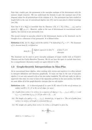 Note that, crudely put, the permanent is the max-plus analogue of the determinant with the
minuses simply removed. We can understand the formula to give the maximal sum of the
diagonal values for all permutations of the columns of A. The permanent has been studied at
length both in the case of conventional algebra (see [17]) and in max-plus & related semirings
(see [19]).
Note that if A ∈ Rn×n
max is invertible then by Theorem 1.10, A = Pσ ⊗ D(a1, . . . , an) and so
perm(A) = n
i=1 ai = ε. However, unlike in the case of determinants in conventional matrix
algebra, the converse is not necessarily true.
The second concept in max-plus related to the determinant, known as the dominant, can be
thought of as a reﬁnement of the permanent. It is deﬁned below.
Deﬁnition 1.14. Let A ∈ Rn×n
max and let the matrix zA be deﬁned by [zA]ij = zaij . The dominant
of A, denoted dom(A), is deﬁned as
dom(A) =



highest exponent in det(zA) if det(zA) = 0
ε otherwise
The dominant can be used to prove max-plus analogues of major results such as Cramér’s
Theorem and the Cayley-Hamilton Theorem. We do not have the space to include these here;
for a comprehensive discussion readers are again referred to [19].
1.3 Graph-theoretic Interpretations in Max-Plus
As in conventional linear algebra, when working with vectors and matrices it is often natural
to interpret deﬁnitions and theorems graphically. It turns out that in the case of max-plus
algebra, it is not only natural to do so but also rather insightful. We will only really be able to
appreciate this when we come to look at the eigenvalue problem in the next section, but ﬁrstly
we must deﬁne all of the graph-theoretic concepts that we will require.
Deﬁnitions 1.15. (i) A directed graph G is a pair (V, E) where V is the set of vertices (or
nodes) and E ⊆ V × V is the set of edges (or arcs).
(ii) A path from vertex i to vertex j is a sequence of edges p = (i1, . . . , is+1) with i1 = i and
is+1 = j, such that (ik, ik+1) ∈ E for all k ∈ {1, . . . , s}.
(iii) The length of a path p = (i1, . . . , is+1), denoted |p|l, is equal to s. The set of paths from
vertex i to vertex j of length k is denoted Pk(i, j).
(iv) The weight of a path p from vertex i to vertex j of length d is given by
|p|w =
d
k=1
aik+1,ik
where i1 = i and id+1 = j.
11
 