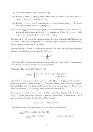 (v) The average weight of a path p is given by |p|w
|p|l
.
(vi) A circuit of length s is a path of length s which starts and ﬁnishes at the same vertex, i.e.
a path c = (i1, . . . , is+1) such that i1 = is+1.
(vii) A circuit c = (i1, . . . , is+1) is elementary if i1, . . . , is are distinct, and s ≥ 1. We denote
the set of elementary circuits in G(A) by C(A).
(viii) For A ∈ Rn×n
max , the communication graph (or the precedence graph) of A, denoted G(A),
is the graph with vertex set V(A) = {1, . . . , n} and edge set E(A) = {(i, j) : aji = ε}. The
weight of the edge (i, j) ∈ E(A) is given by the entry aji.
Note that the (i, j)-th entry of the matrix A speciﬁes the weight of the edge in G(A) from vertex
j to vertex i. This is common practice in the area of max-plus and graph theory but may not
appear intuitive to those new to the subject.
We now move on to looking at two particular matrices that play a vital role in relating graph
theory to max-plus linear algebra. For A ∈ Rn×n
max , let
A+
:=
∞
k=1
A⊗k
The element [A+]ji gives the maximal weight of any path from i to j in G(A). This statement
is non-trivial, but follows directly from the theorem below.
Theorem 1.16. Let A ∈ Rn×n
max . Then ∀k ∈ N:
[A⊗k
]ji =



max |p|w : p ∈ Pk(i, j) if Pk(i, j) = ∅
ε if Pk(i, j) = ∅
Proof. We use induction on k. Let i, j ∈ {1, . . . , n}. When k = 1, P1(i, j) either contains a
single path of length 1, namely the edge (i, j), or is empty if no such edge exists. In the ﬁrst case,
the weight of the path is by deﬁnition [A]ji, and in the second case max |p|w : p ∈ Pk(i, j) = ε,
which is again equal to the value [A]ji (since there is no edge from i to j).
Now suppose the result holds for some k. Firstly, assume that Pk+1(i, j) = ∅. A path p ∈
Pk+1(i, j) can be split up into a subpath of length k running from i to some vertex l, and a
path consisting of a single edge from l to j. More formally:
p = ˆp ◦ (l, j) with ˆp ∈ Pk(i, l)
The maximal weight of any path in Pk+1(i, j) can thus be obtained from
max
l=1,...,n
[A]jl + max{|ˆp|w : ˆp ∈ Pk(i, l)}
= max
l=1,...,n
[A]jl + [A⊗k
]li (Inductive hypothesis)
12
 