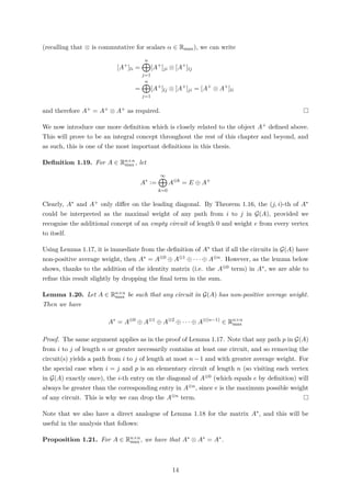 (recalling that ⊗ is commutative for scalars α ∈ Rmax), we can write
[A+
]li =
n
j=1
[A+
]ji ⊗ [A+
]lj
=
n
j=1
[A+
]lj ⊗ [A+
]ji = [A+
⊗ A+
]li
and therefore A+ = A+ ⊗ A+ as required.
We now introduce one more deﬁnition which is closely related to the object A+ deﬁned above.
This will prove to be an integral concept throughout the rest of this chapter and beyond, and
as such, this is one of the most important deﬁnitions in this thesis.
Deﬁnition 1.19. For A ∈ Rn×n
max , let
A∗
:=
∞
k=0
A⊗k
= E ⊕ A+
Clearly, A∗ and A+ only diﬀer on the leading diagonal. By Theorem 1.16, the (j, i)-th of A∗
could be interpreted as the maximal weight of any path from i to j in G(A), provided we
recognise the additional concept of an empty circuit of length 0 and weight e from every vertex
to itself.
Using Lemma 1.17, it is immediate from the deﬁnition of A∗ that if all the circuits in G(A) have
non-positive average weight, then A∗ = A⊗0 ⊕ A⊗1 ⊕ · · · ⊕ A⊗n. However, as the lemma below
shows, thanks to the addition of the identity matrix (i.e. the A⊗0 term) in A∗, we are able to
reﬁne this result slightly by dropping the ﬁnal term in the sum.
Lemma 1.20. Let A ∈ Rn×n
max be such that any circuit in G(A) has non-positive average weight.
Then we have
A∗
= A⊗0
⊕ A⊗1
⊕ A⊗2
⊕ · · · ⊕ A⊗(n−1)
∈ Rn×n
max
Proof. The same argument applies as in the proof of Lemma 1.17. Note that any path p in G(A)
from i to j of length n or greater necessarily contains at least one circuit, and so removing the
circuit(s) yields a path from i to j of length at most n − 1 and with greater average weight. For
the special case when i = j and p is an elementary circuit of length n (so visiting each vertex
in G(A) exactly once), the i-th entry on the diagonal of A⊗0 (which equals e by deﬁnition) will
always be greater than the corresponding entry in A⊗n, since e is the maximum possible weight
of any circuit. This is why we can drop the A⊗n term.
Note that we also have a direct analogue of Lemma 1.18 for the matrix A∗, and this will be
useful in the analysis that follows:
Proposition 1.21. For A ∈ Rn×n
max , we have that A∗ ⊗ A∗ = A∗.
14
 