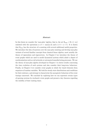Abstract
In this thesis we consider the ‘max-plus’ algebra; that is, the set Rmax = R ∪ {−∞}
endowed with the operations a ⊕ b = max{a, b} and a ⊗ b = a + b. It is shown
that Rmax has the structure of a semiring with several additional useful properties.
We introduce the idea of matrices over the max-plus semiring and develop max-plus
variants of several familiar concepts from classical linear algebra; most notably the
theory of eigenvalues and eigenvectors. In Chapter 2 we introduce the theory of
event graphs which are used to model dynamical systems which admit a degree of
synchronisation such as rail networks or automated manufacturing processes. We use
the theory of max-plus algebra developed in Chapter 1 to derive results concerning
the time evolution of such systems and also consider their long-term behaviour.
Finally, in Chapter 3 we consider event graphs in which the timed elements form
sequences of random variables. We look for steady state distributions and conditions
for their existence, and attempt to characterise the asymptotic behaviour of the event
timings concerned. We conclude by exploring how we can represent certain types
of queuing systems by stochastic event graphs and present a key theorem regarding
the stability of their waiting times.
i
 