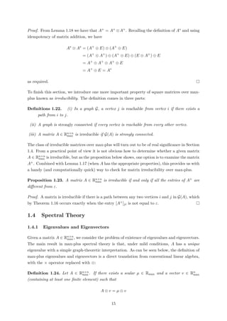 Proof. From Lemma 1.18 we have that A+ = A+ ⊗A+. Recalling the deﬁnition of A∗ and using
idempotency of matrix addition, we have
A∗
⊗ A∗
= (A+
⊕ E) ⊗ (A+
⊕ E)
= (A+
⊗ A+
) ⊕ (A+
⊗ E) ⊕ (E ⊗ A+
) ⊕ E
= A+
⊕ A+
⊕ A+
⊕ E
= A+
⊕ E = A∗
as required.
To ﬁnish this section, we introduce one more important property of square matrices over max-
plus known as irreducibility. The deﬁnition comes in three parts:
Deﬁnitions 1.22. (i) In a graph G, a vertex j is reachable from vertex i if there exists a
path from i to j.
(ii) A graph is strongly connected if every vertex is reachable from every other vertex.
(iii) A matrix A ∈ Rn×n
max is irreducible if G(A) is strongly connected.
The class of irreducible matrices over max-plus will turn out to be of real signiﬁcance in Section
1.4. From a practical point of view it is not obvious how to determine whether a given matrix
A ∈ Rn×n
max is irreducible, but as the proposition below shows, one option is to examine the matrix
A+. Combined with Lemma 1.17 (when A has the appropriate properties), this provides us with
a handy (and computationally quick) way to check for matrix irreducibility over max-plus.
Proposition 1.23. A matrix A ∈ Rn×n
max is irreducible if and only if all the entries of A+ are
diﬀerent from ε.
Proof. A matrix is irreducible if there is a path between any two vertices i and j in G(A), which
by Theorem 1.16 occurs exactly when the entry [A+]ji is not equal to ε.
1.4 Spectral Theory
1.4.1 Eigenvalues and Eigenvectors
Given a matrix A ∈ Rn×n
max , we consider the problem of existence of eigenvalues and eigenvectors.
The main result in max-plus spectral theory is that, under mild conditions, A has a unique
eigenvalue with a simple graph-theoretic interpretation. As can be seen below, the deﬁnition of
max-plus eigenvalues and eigenvectors is a direct translation from conventional linear algebra,
with the × operator replaced with ⊗:
Deﬁnition 1.24. Let A ∈ Rn×n
max . If there exists a scalar µ ∈ Rmax and a vector v ∈ Rn
max
(containing at least one ﬁnite element) such that
A ⊗ v = µ ⊗ v
15
 