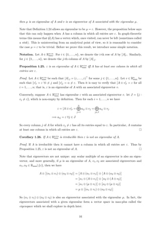 then µ is an eigenvalue of A and v is an eigenvector of A associated with the eigenvalue µ.
Note that Deﬁnition 1.24 allows an eigenvalue to be µ = ε. However, the proposition below says
that this can only happen when A has a column in which all entries are ε. In graph-theoretic
terms this means that G(A) has a vertex which, once visited, can never be left (sometimes called
a sink). This is uninteresting from an analytical point of view, so it is reasonable to consider
the case µ = ε to be trivial. Before we prove this result, we introduce some simple notation.
Notation. Let A ∈ Rn×n
max . For i ∈ {1, . . . , n}, we denote the i-th row of A by [A]i·. Similarly,
for j ∈ {1, . . . , n}, we denote the j-th column of A by [A]·j.
Proposition 1.25. ε is an eigenvalue of A ∈ Rn×n
max iﬀ A has at least one column in which all
entries are ε.
Proof. Let A ∈ Rn×n
max be such that [A]·j = (ε, . . . , ε) for some j ∈ {1, . . . , n}. Let v ∈ Rn
max be
such that [v]i = ε ∀i = j and [v]j = α = ε. Then it is easy to verify that [A ⊗ v]i = ε for all
i = 1, . . . , n; that is, ε is an eigenvalue of A with an associated eigenvector v.
Conversely, suppose A ∈ Rn×n
max has eigenvalue ε with an associated eigenvector v. let J = {j :
vj = ε}, which is non-empty by deﬁnition. Then for each i = 1, . . . , n we have
ε = [A ⊗ v]i =
n
j=1
aij ⊗ vj =
j∈J
aij ⊗ vj
=⇒ aij = ε ∀j ∈ J
So every column j of A for which vj = ε has all its entries equal to ε. In particular, A contains
at least one column in which all entries are ε.
Corollary 1.26. If A ∈ Rn×n
max is irreducible then ε is not an eigenvalue of A.
Proof. If A is irreducible then it cannot have a column in which all entries are ε. Thus by
Proposition 1.25, ε is not an eigenvalue of A.
Note that eigenvectors are not unique: any scalar multiple of an eigenvector is also an eigen-
vector, and more generally, if µ is an eigenvalue of A, v1, v2 are associated eigenvectors and
α1, α2 ∈ Rmax{ε}, then we have
A ⊗ (α1 ⊗ v1) ⊕ (α2 ⊗ v2) = A ⊗ (α1 ⊗ v1) ⊕ A ⊗ (α2 ⊗ v2)
= α1 ⊗ (A ⊗ v1) ⊕ α2 ⊗ (A ⊗ v2)
= α1 ⊗ (µ ⊗ v1) ⊕ α2 ⊗ (µ ⊗ v2)
= µ ⊗ (α1 ⊗ v1) ⊕ (α2 ⊗ v2)
So (α1 ⊗ v1) ⊕ (α2 ⊗ v2) is also an eigenvector associated with the eigenvalue µ. In fact, the
eigenvectors associated with a given eigenvalue form a vector space in max-plus called the
eigenspace which we shall explore in depth later.
16
 