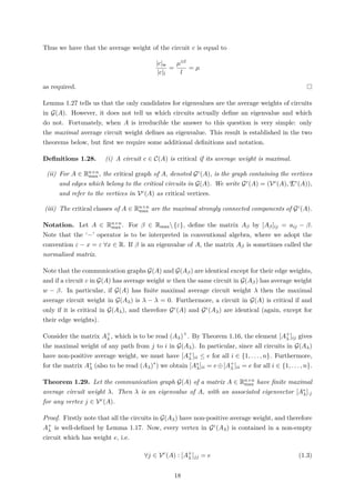 Thus we have that the average weight of the circuit c is equal to
|c|w
|c|l
=
µ⊗l
l
= µ
as required.
Lemma 1.27 tells us that the only candidates for eigenvalues are the average weights of circuits
in G(A). However, it does not tell us which circuits actually deﬁne an eigenvalue and which
do not. Fortunately, when A is irreducible the answer to this question is very simple: only
the maximal average circuit weight deﬁnes an eigenvalue. This result is established in the two
theorems below, but ﬁrst we require some additional deﬁnitions and notation.
Deﬁnitions 1.28. (i) A circuit c ∈ C(A) is critical if its average weight is maximal.
(ii) For A ∈ Rn×n
max , the critical graph of A, denoted Gc(A), is the graph containing the vertices
and edges which belong to the critical circuits in G(A). We write Gc(A) = (Vc(A), Ec(A)),
and refer to the vertices in Vc(A) as critical vertices.
(iii) The critical classes of A ∈ Rn×n
max are the maximal strongly connected components of Gc(A).
Notation. Let A ∈ Rn×n
max . For β ∈ Rmax{ε}, deﬁne the matrix Aβ by [Aβ]ij = aij − β.
Note that the ‘−’ operator is to be interpreted in conventional algebra, where we adopt the
convention ε − x = ε ∀x ∈ R. If β is an eigenvalue of A, the matrix Aβ is sometimes called the
normalised matrix.
Note that the communication graphs G(A) and G(Aβ) are identical except for their edge weights,
and if a circuit c in G(A) has average weight w then the same circuit in G(Aβ) has average weight
w − β. In particular, if G(A) has ﬁnite maximal average circuit weight λ then the maximal
average circuit weight in G(Aλ) is λ − λ = 0. Furthermore, a circuit in G(A) is critical if and
only if it is critical in G(Aλ), and therefore Gc(A) and Gc(Aλ) are identical (again, except for
their edge weights).
Consider the matrix A+
λ , which is to be read (Aλ)+
. By Theorem 1.16, the element [A+
λ ]ij gives
the maximal weight of any path from j to i in G(Aλ). In particular, since all circuits in G(Aλ)
have non-positive average weight, we must have [A+
λ ]ii ≤ e for all i ∈ {1, . . . , n}. Furthermore,
for the matrix A∗
λ (also to be read (Aλ)∗
) we obtain [A∗
λ]ii = e⊕[A+
λ ]ii = e for all i ∈ {1, . . . , n}.
Theorem 1.29. Let the communication graph G(A) of a matrix A ∈ Rn×n
max have ﬁnite maximal
average circuit weight λ. Then λ is an eigenvalue of A, with an associated eigenvector [A∗
λ]·j
for any vertex j ∈ Vc(A).
Proof. Firstly note that all the circuits in G(Aλ) have non-positive average weight, and therefore
A+
λ is well-deﬁned by Lemma 1.17. Now, every vertex in Gc(Aλ) is contained in a non-empty
circuit which has weight e, i.e.
∀j ∈ Vc
(A) : [A+
λ ]jj = e (1.3)
18
 