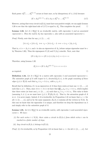 Each power A⊗0
λ , . . . , A
⊗(n−1)
λ occurs at least once, so by idempotency of ⊕, (1.6) becomes
(E + Aλ)⊗(n−1)
= E ⊕ Aλ ⊕ A⊗2
λ ⊕ . . . A
⊗(n−1)
λ (1.7)
However, noting that every circuit in G(Aλ) must have non-positive weight, we can apply Lemma
1.20 to see that the right-hand side of (1.7) is equal to A∗
λ. This completes the proof.
Lemma 1.33. Let A ∈ Rn×n
max be an irreducible matrix, with eigenvalue λ and an associated
eigenvector v. Then the matrix A∗
λ has eigenvalue e, also with an associated eigenvector v.
Proof. Firstly, note that for any j ∈ {1, . . . , n}
[λ ⊗ v]j = [A ⊗ v]j ⇐⇒ vj = [A ⊗ v]j − λ ⇐⇒ e ⊗ vj = [Aλ ⊗ v]j
That is, e ⊗ v = Aλ ⊗ v, and v is also an eigenvector of Aλ (whose unique eigenvalue must be e
by Theorem 1.30). Thus the eigenspaces V (A) and V (Aλ) coincide. Next, note that
(E ⊕ Aλ) ⊗ v = (E ⊗ v) ⊕ (Aλ ⊗ v) = v ⊕ v = v
Therefore, using Lemma 1.32:
A∗
λ ⊗ v = (E ⊕ Aλ)⊗(n−1)
⊗ v = v = e ⊗ v
as required.
Deﬁnition 1.34. Let A ∈ Rn×n
max be a matrix with eigenvalue λ and associated eigenvector v.
The saturation graph of A with respect to λ, denoted Sλ(A, v), is the graph consisting of those
edges (j, i) ∈ E(A) such that aij ⊗ vj = λ ⊗ vi, with vi, vj = ε.
Recall that by deﬁnition, if v is an eigenvector of A then there exists at least one i ∈ {1, . . . , n}
such that vi = ε. Then, since A ⊗ v = λ ⊗ v we have that n
j=1 aij ⊗ vj = λ ⊗ vi, which implies
that there exists (at least one) j ∈ {1, . . . , n} such that aij ⊗ vj = λ ⊗ vi. This value is ﬁnite
(assuming λ = ε), so we must have (j, i) ∈ E Sλ(A, v) . That is, the saturation graph of A
w.r.t. λ is never empty. Indeed, if A is irreducible, by Proposition 1.31 we know that vi > ε for
all i ∈ {1, . . . , n}, and so by the same argument, Sλ(A, v) contains all the vertices in V(A). In
this case we know that the eigenvalue λ is unique, and therefore we drop the dependence on λ
and simply refer to the saturation graph of A.
Lemma 1.35. Let A ∈ Rn×n
max be an irreducible matrix, with eigenvalue λ and associated eigen-
vector v. We have:
(i) For each vertex i ∈ V(A), there exists a circuit in S(A, v) from which vertex i can be
reached in a ﬁnite number of steps.
(ii) Any circuit in S(A, v) belongs to Gc(A).
Proof. (i) A is irreducible, so by Proposition 1.31 we know that vi > ε for all i ∈ {1, . . . , n}. Let
21
 