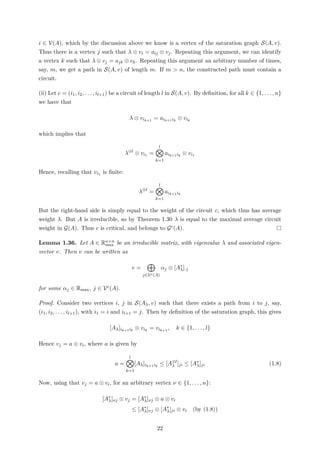 i ∈ V(A), which by the discussion above we know is a vertex of the saturation graph S(A, v).
Thus there is a vertex j such that λ ⊗ vi = aij ⊗ vj. Repeating this argument, we can identify
a vertex k such that λ ⊗ vj = ajk ⊗ vk. Repeating this argument an arbitrary number of times,
say, m, we get a path in S(A, v) of length m. If m > n, the constructed path must contain a
circuit.
(ii) Let c = (i1, i2, . . . , il+1) be a circuit of length l in S(A, v). By deﬁnition, for all k ∈ {1, . . . , n}
we have that
λ ⊗ vik+1
= aik+1ik
⊗ vik
which implies that
λ⊗l
⊗ vi1 =
l
k=1
aik+1ik
⊗ vi1
Hence, recalling that vi1 is ﬁnite:
λ⊗l
=
l
k=1
aik+1ik
But the right-hand side is simply equal to the weight of the circuit c, which thus has average
weight λ. But A is irreducible, so by Theorem 1.30 λ is equal to the maximal average circuit
weight in G(A). Thus c is critical, and belongs to Gc(A).
Lemma 1.36. Let A ∈ Rn×n
max be an irreducible matrix, with eigenvalue λ and associated eigen-
vector v. Then v can be written as
v =
j∈Vc(A)
αj ⊗ [A∗
λ]·j
for some αj ∈ Rmax, j ∈ Vc(A).
Proof. Consider two vertices i, j in S(Aλ, v) such that there exists a path from i to j, say,
(i1, i2, . . . , il+1), with i1 = i and il+1 = j. Then by deﬁnition of the saturation graph, this gives
[Aλ]ik+1ik
⊗ vik
= vik+1
, k ∈ {1, . . . , l}
Hence vj = a ⊗ vi, where a is given by
a =
l
k=1
[Aλ]ik+1ik
≤ [A⊗l
λ ]ji ≤ [A∗
λ]ji (1.8)
Now, using that vj = a ⊗ vi, for an arbitrary vertex ν ∈ {1, . . . , n}:
[A∗
λ]νj ⊗ vj = [A∗
λ]νj ⊗ a ⊗ vi
≤ [A∗
λ]νj ⊗ [A∗
λ]ji ⊗ vi (by (1.8))
22
 