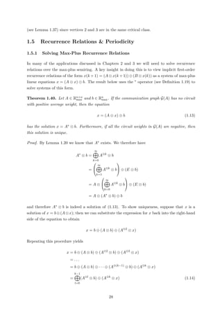 (see Lemma 1.37) since vertices 2 and 3 are in the same critical class.
1.5 Recurrence Relations & Periodicity
1.5.1 Solving Max-Plus Recurrence Relations
In many of the applications discussed in Chapters 2 and 3 we will need to solve recurrence
relations over the max-plus semiring. A key insight in doing this is to view implicit ﬁrst-order
recurrence relations of the form x(k + 1) = (A ⊗ x(k + 1)) ⊕ (B ⊗ x(k)) as a system of max-plus
linear equations x = (A ⊗ x) ⊕ b. The result below uses the ∗ operator (see Deﬁnition 1.19) to
solve systems of this form.
Theorem 1.40. Let A ∈ Rn×n
max and b ∈ Rn
max. If the communication graph G(A) has no circuit
with positive average weight, then the equation
x = (A ⊗ x) ⊕ b (1.13)
has the solution x = A∗ ⊗ b. Furthermore, if all the circuit weights in G(A) are negative, then
this solution is unique.
Proof. By Lemma 1.20 we know that A∗ exists. We therefore have
A∗
⊗ b =
∞
k=0
A⊗k
⊗ b
=


∞
k=1
A⊗k
⊗ b

 ⊕ (E ⊗ b)
= A ⊗


∞
k=0
A⊗k
⊗ b

 ⊕ (E ⊗ b)
= A ⊗ (A∗
⊗ b) ⊕ b
and therefore A∗ ⊗ b is indeed a solution of (1.13). To show uniqueness, suppose that x is a
solution of x = b⊕(A⊗x); then we can substitute the expression for x back into the right-hand
side of the equation to obtain
x = b ⊕ (A ⊗ b) ⊕ (A⊗2
⊗ x)
Repeating this procedure yields
x = b ⊕ (A ⊗ b) ⊕ (A⊗2
⊗ b) ⊕ (A⊗3
⊗ x)
= . . .
= b ⊕ (A ⊗ b) ⊕ · · · ⊕ (A⊗(k−1)
⊗ b) ⊕ (A⊗k
⊗ x)
=
k−1
l=0
(A⊗l
⊗ b) ⊕ (A⊗k
⊗ x) (1.14)
28
 