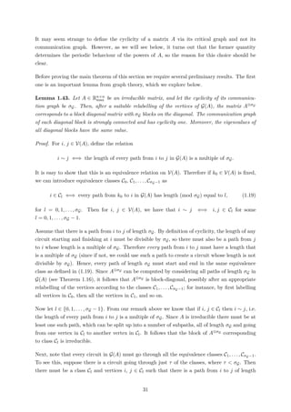 It may seem strange to deﬁne the cyclicity of a matrix A via its critical graph and not its
communication graph. However, as we will see below, it turns out that the former quantity
determines the periodic behaviour of the powers of A, so the reason for this choice should be
clear.
Before proving the main theorem of this section we require several preliminary results. The ﬁrst
one is an important lemma from graph theory, which we explore below.
Lemma 1.43. Let A ∈ Rn×n
max be an irreducible matrix, and let the cyclicity of its communica-
tion graph be σG. Then, after a suitable relabelling of the vertices of G(A), the matrix A⊗σG
corresponds to a block diagonal matrix with σG blocks on the diagonal. The communication graph
of each diagonal block is strongly connected and has cyclicity one. Moreover, the eigenvalues of
all diagonal blocks have the same value.
Proof. For i, j ∈ V(A), deﬁne the relation
i ∼ j ⇐⇒ the length of every path from i to j in G(A) is a multiple of σG.
It is easy to show that this is an equivalence relation on V(A). Therefore if k0 ∈ V(A) is ﬁxed,
we can introduce equivalence classes C0, C1, . . . , CσG−1 as
i ∈ Cl ⇐⇒ every path from k0 to i in G(A) has length (mod σG) equal to l, (1.19)
for l = 0, 1, . . . , σG. Then for i, j ∈ V(A), we have that i ∼ j ⇐⇒ i, j ∈ Cl for some
l = 0, 1, . . . , σG − 1.
Assume that there is a path from i to j of length σG. By deﬁnition of cyclicity, the length of any
circuit starting and ﬁnishing at i must be divisible by σG, so there must also be a path from j
to i whose length is a multiple of σG. Therefore every path from i to j must have a length that
is a multiple of σG (since if not, we could use such a path to create a circuit whose length is not
divisible by σG). Hence, every path of length σG must start and end in the same equivalence
class as deﬁned in (1.19). Since A⊗σG can be computed by considering all paths of length σG in
G(A) (see Theorem 1.16), it follows that A⊗σG is block-diagonal, possibly after an appropriate
relabelling of the vertices according to the classes C1, . . . , CσG−1; for instance, by ﬁrst labelling
all vertices in C0, then all the vertices in C1, and so on.
Now let l ∈ {0, 1, . . . , σG − 1}. From our remark above we know that if i, j ∈ Cl then i ∼ j, i.e.
the length of every path from i to j is a multiple of σG. Since A is irreducible there must be at
least one such path, which can be split up into a number of subpaths, all of length σG and going
from one vertex in Cl to another vertex in Cl. It follows that the block of A⊗σG corresponding
to class Cl is irreducible.
Next, note that every circuit in G(A) must go through all the equivalence classes C1, . . . , CσG−1.
To see this, suppose there is a circuit going through just τ of the classes, where τ < σG. Then
there must be a class Cl and vertices i, j ∈ Cl such that there is a path from i to j of length
31
 
