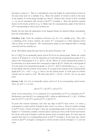 less than or equal to τ. This is a contradiction, since the length of a path between vertices in
the same class must be a multiple of σG. Hence the number of circuits in G(A) is the same
as the number of circuits going through any class Cl. Observe that circuits in G(A) of length
κ × σG can be associated with circuits in G(A⊗σG ) of length κ. Since the greatest common
divisor of all circuits in G(A) is σG, it follows that the communication graph of the block in
A⊗σG corresponding to class Cl has cyclicity one.
Finally, the fact that the eigenvalues of the diagonal blocks are identical follows immediately
from the irreducibility of A.
Corollary 1.44. Under the conditions of Lemma 1.43, let τ be a multiple of σG. Then, after
a relabelling of the vertices of G(A), the matrix A⊗τ corresponds to a block diagonal matrix
with σG blocks on the diagonal. The communication graph of each diagonal block is strongly
connected and has cyclicity one.
Proof. This follows along the same lines as the proof of Lemma 1.43.
Let A ∈ Rn×n
max be an irreducible matrix and let Gc(A) be its critical graph. Deﬁne the critical
matrix of A, denoted Ac, to be the submatrix of A such that the communication graph of Ac is
equal to the critical graph of A, i.e. G(Ac) = Gc(A). Matrix Ac can be obtained from matrix A
by restricting A to those entries that correspond to edges in Gc(A). Clearly the critical graph of
Ac is the same as its communication graph, i.e. Gc(Ac) = G(Ac), and therefore σGc(Ac) = σG(Ac).
It then follows that the cyclicity of the matrix Ac is equal to the cyclicity of the communication
graph G(Ac) (i.e. σ(Ac) = σG(Ac)); that is, for the critical matrix Ac both types of cyclicity
coincide and are equal to σ(A). We know that G(Ac) = Gc(A) = Gc(Ac), but we can prove
more:
Lemma 1.45. Let A be an irreducible matrix, and let Ac be its corresponding critical matrix.
Then, for all k ≥ 1 we have
G((Ac
)⊗k
) = Gc
(A⊗k
) = Gc
((Ac
)⊗k
).
Proof. As we noted above, Ac is a submatrix of A, and therefore (Ac)⊗k is a submatrix of A⊗k.
Furthermore, note that Gc(·) is a subgraph of G(·), which we shall denote Gc(·) ⊆ G(·). It follows
that Gc((Ac)⊗k) ⊆ Gc(A⊗k) and Gc((Ac)⊗k) ⊆ G((Ac)⊗k).
To prove the converse inclusions, note that any edge in G(A⊗k) from vertex i to vertex j
corresponds to a path in G(A) of length k from vertex i to vertex j. Thus if a number of edges
in G(A⊗k) form a circuit of length l, then the corresponding paths in G(A) form a circuit of
length k×l. Conversely, consider a circuit in G(A), choose any vertex on the circuit and traverse
the circuit with steps of length k until the chosen vertex is reached again. If l such steps are
required then there is a corresponding circuit in G(A⊗k) of length l. In the same way, critical
circuits in G(A⊗k) of length l correspond to critical circuits in G(A) of length k × l, and vice
versa.
32
 