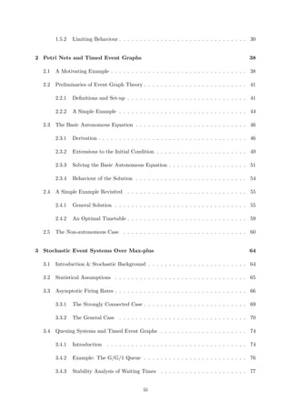 1.5.2 Limiting Behaviour . . . . . . . . . . . . . . . . . . . . . . . . . . . . . . . 30
2 Petri Nets and Timed Event Graphs 38
2.1 A Motivating Example . . . . . . . . . . . . . . . . . . . . . . . . . . . . . . . . . 38
2.2 Preliminaries of Event Graph Theory . . . . . . . . . . . . . . . . . . . . . . . . . 41
2.2.1 Deﬁnitions and Set-up . . . . . . . . . . . . . . . . . . . . . . . . . . . . . 41
2.2.2 A Simple Example . . . . . . . . . . . . . . . . . . . . . . . . . . . . . . . 44
2.3 The Basic Autonomous Equation . . . . . . . . . . . . . . . . . . . . . . . . . . . 46
2.3.1 Derivation . . . . . . . . . . . . . . . . . . . . . . . . . . . . . . . . . . . . 46
2.3.2 Extensions to the Initial Condition . . . . . . . . . . . . . . . . . . . . . . 49
2.3.3 Solving the Basic Autonomous Equation . . . . . . . . . . . . . . . . . . . 51
2.3.4 Behaviour of the Solution . . . . . . . . . . . . . . . . . . . . . . . . . . . 54
2.4 A Simple Example Revisited . . . . . . . . . . . . . . . . . . . . . . . . . . . . . 55
2.4.1 General Solution . . . . . . . . . . . . . . . . . . . . . . . . . . . . . . . . 55
2.4.2 An Optimal Timetable . . . . . . . . . . . . . . . . . . . . . . . . . . . . . 59
2.5 The Non-autonomous Case . . . . . . . . . . . . . . . . . . . . . . . . . . . . . . 60
3 Stochastic Event Systems Over Max-plus 64
3.1 Introduction & Stochastic Background . . . . . . . . . . . . . . . . . . . . . . . . 64
3.2 Statistical Assumptions . . . . . . . . . . . . . . . . . . . . . . . . . . . . . . . . 65
3.3 Asymptotic Firing Rates . . . . . . . . . . . . . . . . . . . . . . . . . . . . . . . . 66
3.3.1 The Strongly Connected Case . . . . . . . . . . . . . . . . . . . . . . . . . 69
3.3.2 The General Case . . . . . . . . . . . . . . . . . . . . . . . . . . . . . . . 70
3.4 Queuing Systems and Timed Event Graphs . . . . . . . . . . . . . . . . . . . . . 74
3.4.1 Introduction . . . . . . . . . . . . . . . . . . . . . . . . . . . . . . . . . . 74
3.4.2 Example: The G/G/1 Queue . . . . . . . . . . . . . . . . . . . . . . . . . 76
3.4.3 Stability Analysis of Waiting Times . . . . . . . . . . . . . . . . . . . . . 77
iii
 