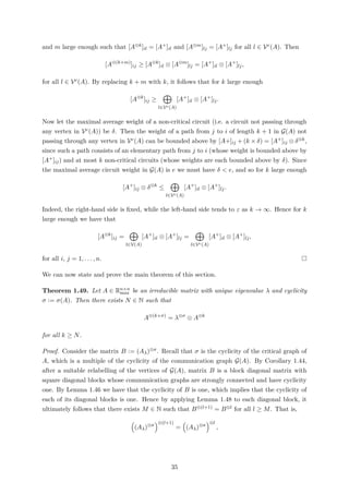 and m large enough such that [A⊗k]il = [A+]il and [A⊗m]lj = [A+]lj for all l ∈ Vc(A). Then
[A⊗(k+m)
]ij ≥ [A⊗k
]il ⊗ [A⊗m
]lj = [A+
]il ⊗ [A+
]lj,
for all l ∈ Vc(A). By replacing k + m with k, it follows that for k large enough
[A⊗k
]ij ≥
l∈Vc(A)
[A+
]il ⊗ [A+
]lj.
Now let the maximal average weight of a non-critical circuit (i.e. a circuit not passing through
any vertex in Vc(A)) be δ. Then the weight of a path from j to i of length k + 1 in G(A) not
passing through any vertex in Vc(A) can be bounded above by [A+]ij + (k × δ) = [A+]ij ⊗ δ⊗k,
since such a path consists of an elementary path from j to i (whose weight is bounded above by
[A+]ij) and at most k non-critical circuits (whose weights are each bounded above by δ). Since
the maximal average circuit weight in G(A) is e we must have δ < e, and so for k large enough
[A+
]ij ⊗ δ⊗k
≤
l∈Vc(A)
[A+
]il ⊗ [A+
]lj.
Indeed, the right-hand side is ﬁxed, while the left-hand side tends to ε as k → ∞. Hence for k
large enough we have that
[A⊗k
]ij =
l∈V(A)
[A+
]il ⊗ [A+
]lj =
l∈Vc(A)
[A+
]il ⊗ [A+
]lj,
for all i, j = 1, . . . , n.
We can now state and prove the main theorem of this section.
Theorem 1.49. Let A ∈ Rn×n
max be an irreducible matrix with unique eigenvalue λ and cyclicity
σ := σ(A). Then there exists N ∈ N such that
A⊗(k+σ)
= λ⊗σ
⊗ A⊗k
for all k ≥ N.
Proof. Consider the matrix B := (Aλ)⊗σ. Recall that σ is the cyclicity of the critical graph of
A, which is a multiple of the cyclicity of the communication graph G(A). By Corollary 1.44,
after a suitable relabelling of the vertices of G(A), matrix B is a block diagonal matrix with
square diagonal blocks whose communication graphs are strongly connected and have cyclicity
one. By Lemma 1.46 we have that the cyclicity of B is one, which implies that the cyclicity of
each of its diagonal blocks is one. Hence by applying Lemma 1.48 to each diagonal block, it
ultimately follows that there exists M ∈ N such that B⊗(l+1) = B⊗l for all l ≥ M. That is,
(Aλ)⊗σ
⊗(l+1)
= (Aλ)⊗σ
⊗l
,
35
 