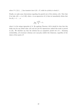 where N ∈ {2, 3, . . . } has transient time t(A) = N, while its cyclicity is clearly 1.
Finally, we make some observations regarding the growth rate of the solution x(k). Note that
if we take x(0) = v in (1.20), where v is an eigenvector of A, then we immediately obtain that
for all j = 1, . . . , n:
lim
k→∞
xj(k)
k
= λ,
where λ is the unique eigenvalue of A. By applying Theorem 1.49 it should be clear that this
holds true for any initial value x(0) and not just for eigenvectors; indeed this result is proved
in [13]. We therefore say that the solution has an asymptotic growth rate of λ. Assuming
irreducibility, all recurrence relations over max-plus exhibit this behaviour, regardless of the
choice of the matrix A!
37
 