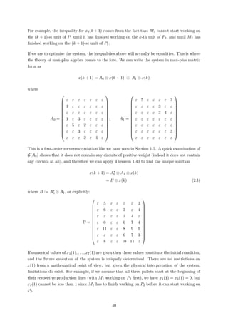 For example, the inequality for x6(k + 1) comes from the fact that M3 cannot start working on
the (k + 1)-st unit of P1 until it has ﬁnished working on the k-th unit of P2, and until M2 has
ﬁnished working on the (k + 1)-st unit of P1.
If we are to optimise the system, the inequalities above will actually be equalities. This is where
the theory of max-plus algebra comes to the fore. We can write the system in max-plus matrix
form as
x(k + 1) = A0 ⊗ x(k + 1) ⊕ A1 ⊗ x(k)
where
A0 =
















ε ε ε ε ε ε ε
1 ε ε ε ε ε ε
ε ε ε ε ε ε ε
1 ε 3 ε ε ε ε
ε 5 ε 2 ε ε ε
ε ε 3 ε ε ε ε
ε ε ε 2 ε 4 ε
















; A1 =
















ε 5 ε ε ε ε 3
ε ε ε ε 3 ε ε
ε ε ε ε 3 4 ε
ε ε ε ε ε ε ε
ε ε ε ε ε ε ε
ε ε ε ε ε ε 3
ε ε ε ε ε ε ε
















This is a ﬁrst-order recurrence relation like we have seen in Section 1.5. A quick examination of
G(A0) shows that it does not contain any circuits of positive weight (indeed it does not contain
any circuits at all), and therefore we can apply Theorem 1.40 to ﬁnd the unique solution
x(k + 1) = A∗
0 ⊗ A1 ⊗ x(k)
= B ⊗ x(k) (2.1)
where B := A∗
0 ⊗ A1, or explicitly:
B =
















ε 5 ε ε ε ε 3
ε 6 ε ε 3 ε 4
ε ε ε ε 3 4 ε
ε 6 ε ε 6 7 4
ε 11 ε ε 8 9 9
ε ε ε ε 6 7 3
ε 8 ε ε 10 11 7
















If numerical values of x1(1), . . . , x7(1) are given then these values constitute the initial condition,
and the future evolution of the system is uniquely determined. There are no restrictions on
x(1) from a mathematical point of view, but given the physical interpretation of the system,
limitations do exist. For example, if we assume that all three pallets start at the beginning of
their respective production lines (with M1 working on P2 ﬁrst), we have x1(1) = x3(1) = 0, but
x2(1) cannot be less than 1 since M1 has to ﬁnish working on P2 before it can start working on
P3.
40
 