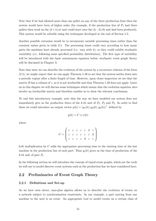 Note that if we had allowed more than one pallet on any of the three production lines then the
system would have been of higher order (for example, if the production line of P1 had three
pallets then work on the (k +1)-st unit could start once the (k −2)-th unit had been produced).
This system would be solvable using the techniques developed at the end of Section 1.5.
Another possible extension would be to incorporate variable processing times rather than the
constant values given in table 2.1. The processing times could vary according to how many
parts the machines have already processed (i.e. vary with k), or they could exhibit stochastic
variability (i.e. following some speciﬁed probability distribution). The ﬁrst type of variability
will be introduced with the basic autonomous equation below; stochastic event graph theory
will be discussed in Chapter 3.
Note that since we can describe the evolution of the system by a recurrence relation of the form
(2.1), we might expect that we can apply Theorem 1.49 to see that the system settles down into
a periodic regime after a ﬁnite length of time. However, upon closer inspection we see that the
matrix B has a column of ε, so it is not irreducible and thus Theorem 1.49 does not apply. Later
on in this chapter we will discuss some techniques which ensure that the evolution equation does
involve an irreducible matrix and therefore enables us to draw the relevant conclusions.
To end this introductory example, note that the way we have modeled our system does not
immediately give us the production times of the k-th unit of P1, P2 and P3. In order to ﬁnd
these we could introduce an output vector y(k) = (y1(k), y2(k), y3(k)) deﬁned by
y(k) = C ⊗ x(k)
where
C =





ε ε ε ε ε 4 ε
ε ε ε ε ε ε 3
ε ε ε ε 3 ε ε





Left multiplication by C adds the appropriate processing time to the starting time at the last
machine in the production line of each part. Thus yi(k) gives us the time of production of the
k-th unit of part Pi.
In the following section we will introduce the concept of timed event graphs, which are the tools
we will use to model discrete event systems such as the production line we have considered here.
2.2 Preliminaries of Event Graph Theory
2.2.1 Deﬁnitions and Set-up
As we have seen above, max-plus algebra allows us to describe the evolution of events on
a network subject to synchronisation constraints. In our example, a part moving from one
machine to the next is an event. An appropriate tool to model events on a certain class of
41
 