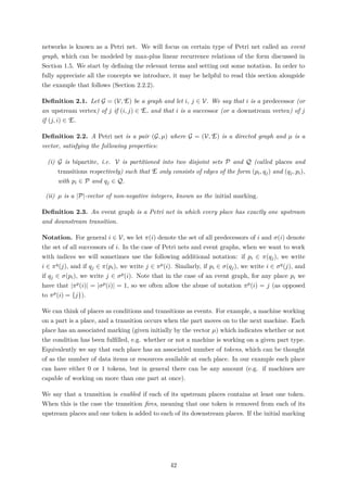 networks is known as a Petri net. We will focus on certain type of Petri net called an event
graph, which can be modeled by max-plus linear recurrence relations of the form discussed in
Section 1.5. We start by deﬁning the relevant terms and setting out some notation. In order to
fully appreciate all the concepts we introduce, it may be helpful to read this section alongside
the example that follows (Section 2.2.2).
Deﬁnition 2.1. Let G = (V, E) be a graph and let i, j ∈ V. We say that i is a predecessor (or
an upstream vertex) of j if (i, j) ∈ E, and that i is a successor (or a downstream vertex) of j
if (j, i) ∈ E.
Deﬁnition 2.2. A Petri net is a pair (G, µ) where G = (V, E) is a directed graph and µ is a
vector, satisfying the following properties:
(i) G is bipartite, i.e. V is partitioned into two disjoint sets P and Q (called places and
transitions respectively) such that E only consists of edges of the form (pi, qj) and (qj, pi),
with pi ∈ P and qj ∈ Q.
(ii) µ is a |P|-vector of non-negative integers, known as the initial marking.
Deﬁnition 2.3. An event graph is a Petri net in which every place has exactly one upstream
and downstream transition.
Notation. For general i ∈ V, we let π(i) denote the set of all predecessors of i and σ(i) denote
the set of all successors of i. In the case of Petri nets and event graphs, when we want to work
with indices we will sometimes use the following additional notation: if pi ∈ π(qj), we write
i ∈ πq(j), and if qj ∈ π(pi), we write j ∈ πp(i). Similarly, if pi ∈ σ(qj), we write i ∈ σq(j), and
if qj ∈ σ(pi), we write j ∈ σp(i). Note that in the case of an event graph, for any place pi we
have that |πp(i)| = |σp(i)| = 1, so we often allow the abuse of notation πp(i) = j (as opposed
to πp(i) = {j}).
We can think of places as conditions and transitions as events. For example, a machine working
on a part is a place, and a transition occurs when the part moves on to the next machine. Each
place has an associated marking (given initially by the vector µ) which indicates whether or not
the condition has been fulﬁlled, e.g. whether or not a machine is working on a given part type.
Equivalently we say that each place has an associated number of tokens, which can be thought
of as the number of data items or resources available at each place. In our example each place
can have either 0 or 1 tokens, but in general there can be any amount (e.g. if machines are
capable of working on more than one part at once).
We say that a transition is enabled if each of its upstream places contains at least one token.
When this is the case the transition ﬁres, meaning that one token is removed from each of its
upstream places and one token is added to each of its downstream places. If the initial marking
42
 