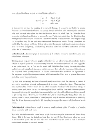 is µ, a transition ﬁring gives a new marking µ, deﬁned by
µi =



µi − 1 if pi ∈ π(qj)
µi + 1 if pi ∈ σ(qj)
µi otherwise
In this case we say that the marking µ is reachable from µ. It is easy to see that for a general
Petri net the total number of tokens can change when a transition ﬁres; for example a transition
may have one upstream place but two downstream places, in which case the transition ﬁring
causes the total number of tokens to increase by one. Furthermore, note that the deﬁnition of an
event graph allows for input and output transitions (known and sources and sinks respectively),
i.e. transitions that do not have any upstream or downstream places. Source transitions are
enabled by the outside world and deliver tokens into the system; sink transitions remove tokens
from the system completely. The following deﬁnition makes an important distinction between
two types of event graph:
Deﬁnition 2.4. An event graph is autonomous if it contains no source transitions, and non-
autonomous otherwise.
The important property of event graphs is that they do not allow for models conﬂicts; that is,
a token in a given place can be consumed by only one predetermined transition. The ‘opposite’
to an event graph (i.e. a Petri net in which each transition has exactly one upstream place
and one downstream place), known as a state machine, does allow for this competition element
but does not admit synchronisation. It can be shown that state machines are equivalent to
the automata studied in computer science, which shows that Petri nets in general have more
modelling power than automata.
Up until now, the theory we have introduced is only concerned with the ordering of events. If
we wish to investigate network performance, it is necessary to introduce time. There are two
ways in which this could be done: we can either associate durations with transition ﬁrings, or
holding times with places. In fact, in many applications it could be that both times are present;
for example the real-life manufacturing system in Section 2.1 would exhibit travel times as well
as processing times. However, as we noted before, by incorporating the ﬁring times into the
holding times at places, in the case of event graphs it may be assumed without loss of generality
that the ﬁring times are equal to 0. We therefore introduce the concept of timed event graph
below.
Deﬁnition 2.5. A timed event graph is an event graph endowed with a |P|-vector α of holding
times associated with each place.
Note that the deﬁnition of a timed event graph does not uniquely determine all future ﬁring
times. This is because the initial marking does not specify how long each token has spent
in its respective place. We will deal with this more fully when we come to look at the basic
autonomous equation in the next section.
43
 