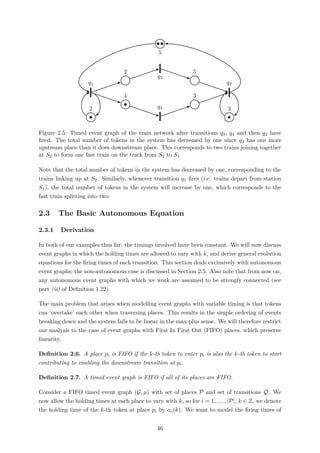 q1
2
4
q4
3
q2
3
2
q3
5
5
Figure 2.5: Timed event graph of the train network after transitions q3, q4 and then q2 have
ﬁred. The total number of tokens in the system has decreased by one since q2 has one more
upstream place than it does downstream place. This corresponds to two trains joining together
at S2 to form one fast train on the track from S2 to S1.
Note that the total number of tokens in the system has decreased by one, corresponding to the
trains linking up at S2. Similarly, whenever transition q1 ﬁres (i.e. trains depart from station
S1), the total number of tokens in the system will increase by one, which corresponds to the
fast train splitting into two.
2.3 The Basic Autonomous Equation
2.3.1 Derivation
In both of our examples thus far, the timings involved have been constant. We will now discuss
event graphs in which the holding times are allowed to vary with k, and derive general evolution
equations for the ﬁring times of each transition. This section deals exclusively with autonomous
event graphs; the non-autonomous case is discussed in Section 2.5. Also note that from now on,
any autonomous event graphs with which we work are assumed to be strongly connected (see
part (ii) of Deﬁnition 1.22).
The main problem that arises when modelling event graphs with variable timing is that tokens
can ‘overtake’ each other when traversing places. This results in the simple ordering of events
breaking down and the system fails to be linear in the max-plus sense. We will therefore restrict
our analysis to the case of event graphs with First In First Out (FIFO) places, which preserve
linearity.
Deﬁnition 2.6. A place pi is FIFO if the k-th token to enter pi is also the k-th token to start
contributing to enabling the downstream transition at pi.
Deﬁnition 2.7. A timed event graph is FIFO if all of its places are FIFO.
Consider a FIFO timed event graph (G, µ) with set of places P and set of transitions Q. We
now allow the holding times at each place to vary with k, so for i = 1, . . . , |P|, k ∈ Z, we denote
the holding time of the k-th token at place pi by αi(k). We want to model the ﬁring times of
46
 